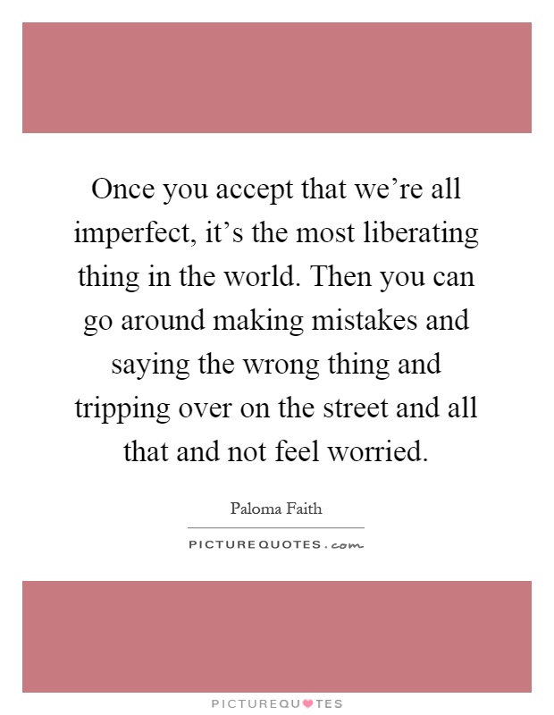 Once you accept that we're all imperfect, it's the most liberating thing in the world. Then you can go around making mistakes and saying the wrong thing and tripping over on the street and all that and not feel worried Picture Quote #1