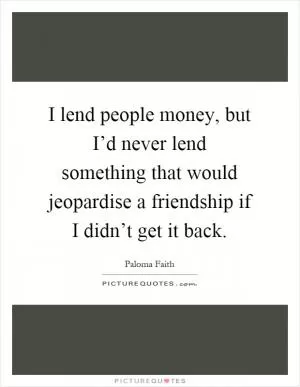 I lend people money, but I’d never lend something that would jeopardise a friendship if I didn’t get it back Picture Quote #1