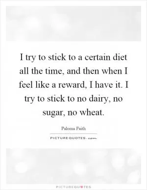 I try to stick to a certain diet all the time, and then when I feel like a reward, I have it. I try to stick to no dairy, no sugar, no wheat Picture Quote #1