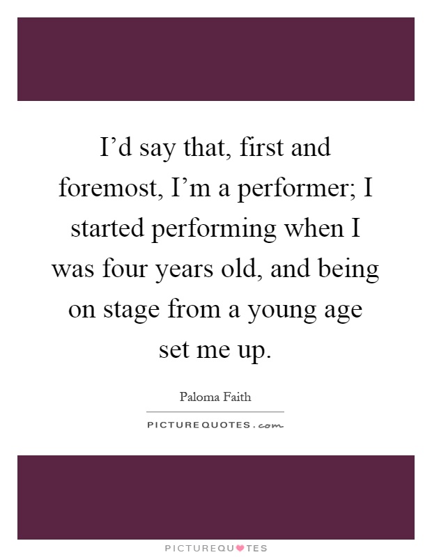 I'd say that, first and foremost, I'm a performer; I started performing when I was four years old, and being on stage from a young age set me up Picture Quote #1