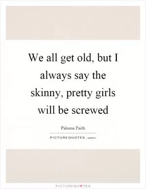 We all get old, but I always say the skinny, pretty girls will be screwed Picture Quote #1