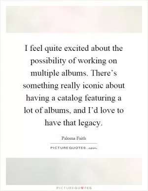 I feel quite excited about the possibility of working on multiple albums. There’s something really iconic about having a catalog featuring a lot of albums, and I’d love to have that legacy Picture Quote #1
