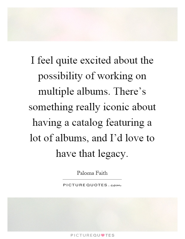 I feel quite excited about the possibility of working on multiple albums. There's something really iconic about having a catalog featuring a lot of albums, and I'd love to have that legacy Picture Quote #1