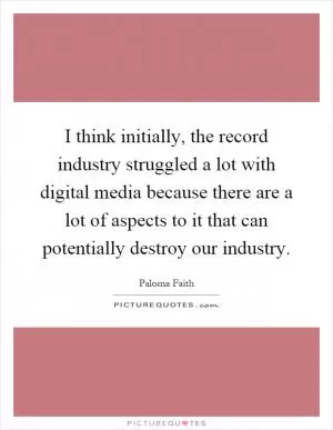 I think initially, the record industry struggled a lot with digital media because there are a lot of aspects to it that can potentially destroy our industry Picture Quote #1