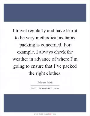 I travel regularly and have learnt to be very methodical as far as packing is concerned. For example, I always check the weather in advance of where I’m going to ensure that I’ve packed the right clothes Picture Quote #1