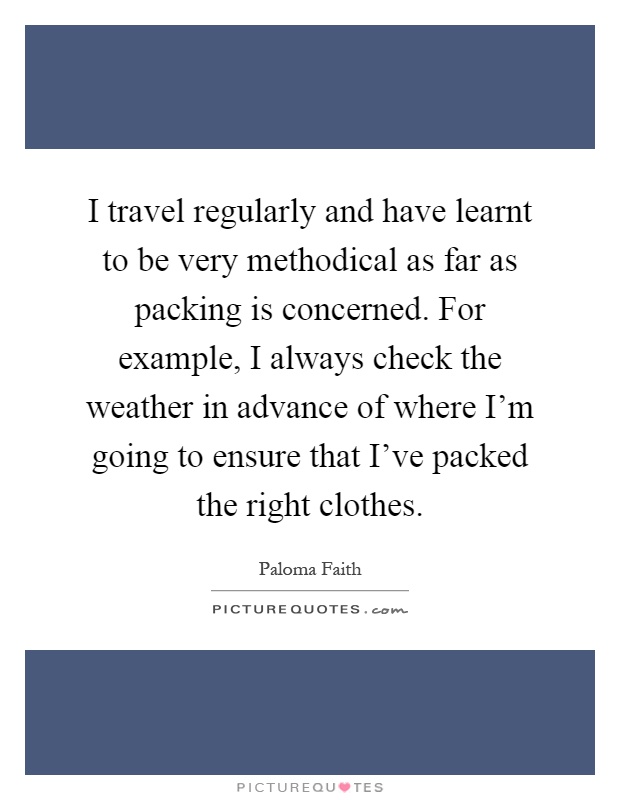 I travel regularly and have learnt to be very methodical as far as packing is concerned. For example, I always check the weather in advance of where I'm going to ensure that I've packed the right clothes Picture Quote #1