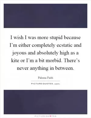 I wish I was more stupid because I’m either completely ecstatic and joyous and absolutely high as a kite or I’m a bit morbid. There’s never anything in between Picture Quote #1