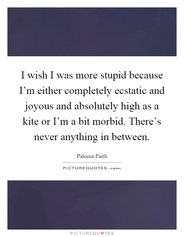 I wish I was more stupid because I'm either completely ecstatic and joyous and absolutely high as a kite or I'm a bit morbid. There's never anything in between Picture Quote #1