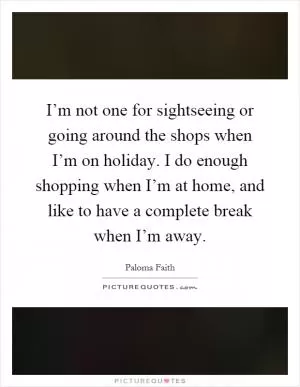 I’m not one for sightseeing or going around the shops when I’m on holiday. I do enough shopping when I’m at home, and like to have a complete break when I’m away Picture Quote #1