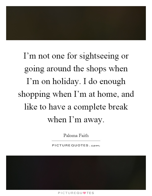 I'm not one for sightseeing or going around the shops when I'm on holiday. I do enough shopping when I'm at home, and like to have a complete break when I'm away Picture Quote #1