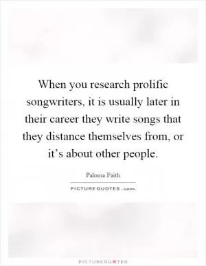 When you research prolific songwriters, it is usually later in their career they write songs that they distance themselves from, or it’s about other people Picture Quote #1