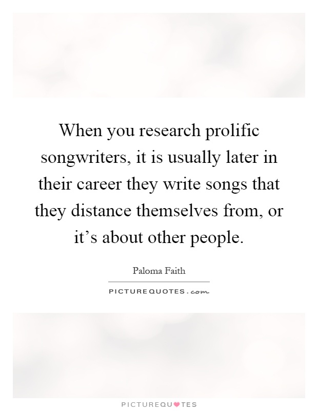 When you research prolific songwriters, it is usually later in their career they write songs that they distance themselves from, or it's about other people Picture Quote #1