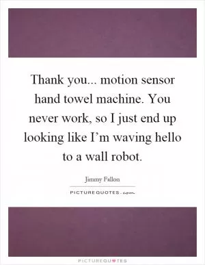 Thank you... motion sensor hand towel machine. You never work, so I just end up looking like I’m waving hello to a wall robot Picture Quote #1