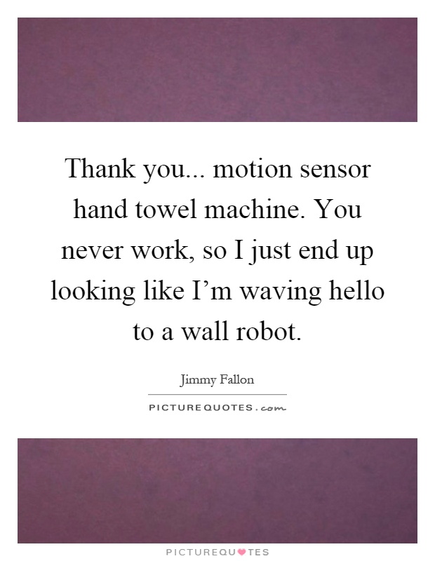 Thank you... motion sensor hand towel machine. You never work, so I just end up looking like I'm waving hello to a wall robot Picture Quote #1
