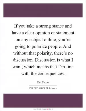 If you take a strong stance and have a clear opinion or statement on any subject online, you’re going to polarize people. And without that polarity, there’s no discussion. Discussion is what I want, which means that I’m fine with the consequences Picture Quote #1
