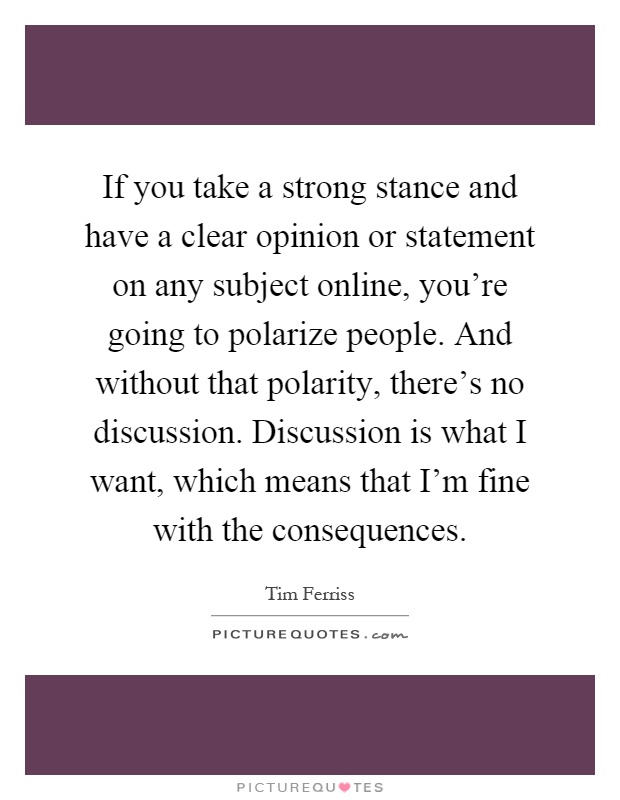 If you take a strong stance and have a clear opinion or statement on any subject online, you're going to polarize people. And without that polarity, there's no discussion. Discussion is what I want, which means that I'm fine with the consequences Picture Quote #1