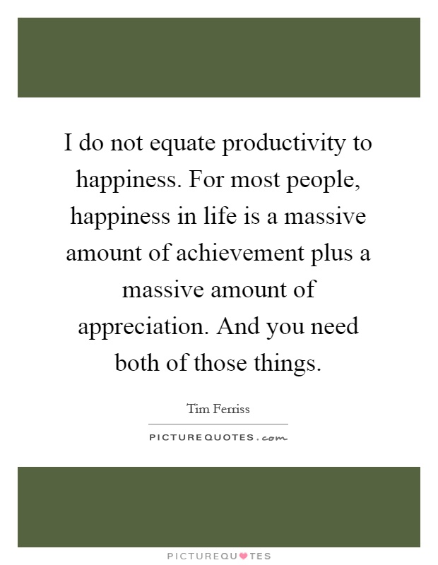 I do not equate productivity to happiness. For most people, happiness in life is a massive amount of achievement plus a massive amount of appreciation. And you need both of those things Picture Quote #1