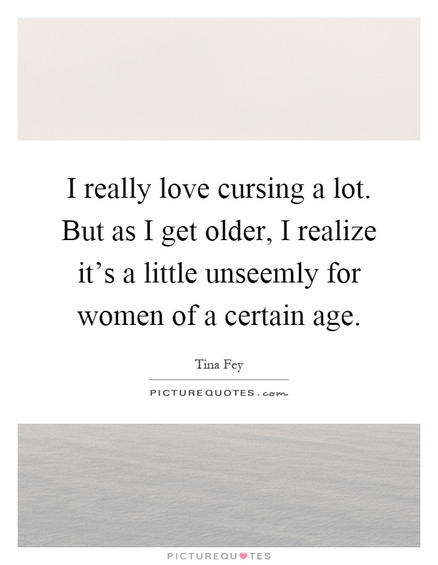 I really love cursing a lot. But as I get older, I realize it's a little unseemly for women of a certain age Picture Quote #1