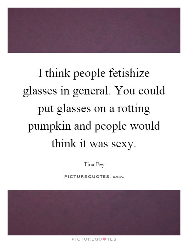 I think people fetishize glasses in general. You could put glasses on a rotting pumpkin and people would think it was sexy Picture Quote #1