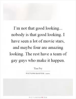 I’m not that good looking... nobody is that good looking. I have seen a lot of movie stars, and maybe four are amazing looking. The rest have a team of gay guys who make it happen Picture Quote #1