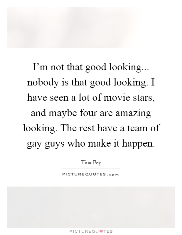 I'm not that good looking... nobody is that good looking. I have seen a lot of movie stars, and maybe four are amazing looking. The rest have a team of gay guys who make it happen Picture Quote #1
