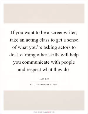 If you want to be a screenwriter, take an acting class to get a sense of what you’re asking actors to do. Learning other skills will help you communicate with people and respect what they do Picture Quote #1