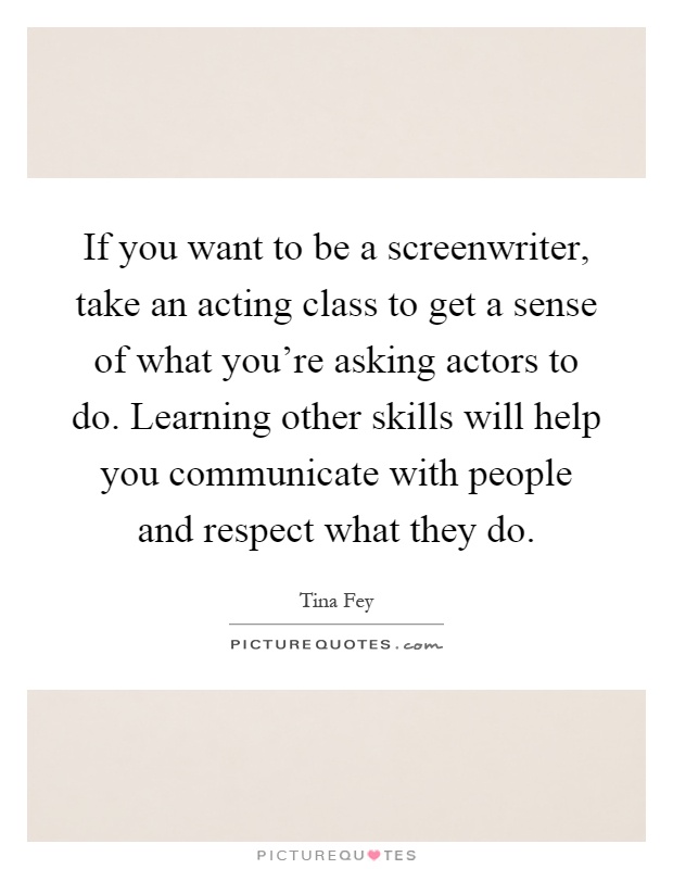 If you want to be a screenwriter, take an acting class to get a sense of what you're asking actors to do. Learning other skills will help you communicate with people and respect what they do Picture Quote #1