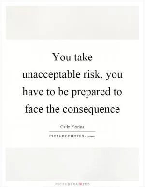 You take unacceptable risk, you have to be prepared to face the consequence Picture Quote #1