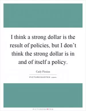 I think a strong dollar is the result of policies, but I don’t think the strong dollar is in and of itself a policy Picture Quote #1