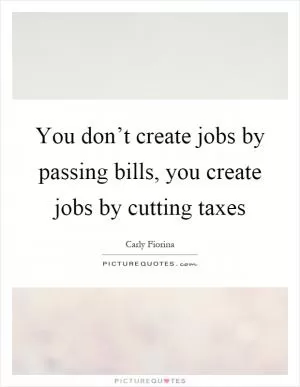 You don’t create jobs by passing bills, you create jobs by cutting taxes Picture Quote #1