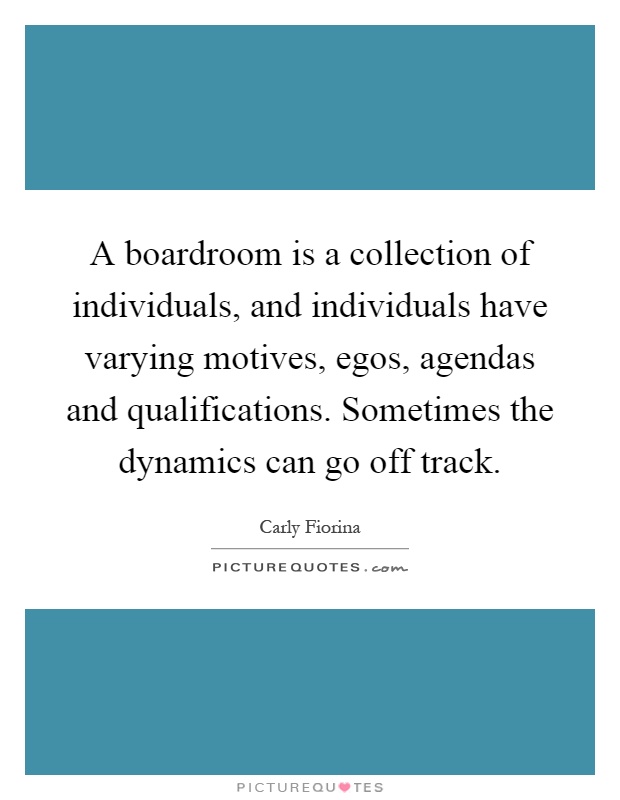 A boardroom is a collection of individuals, and individuals have varying motives, egos, agendas and qualifications. Sometimes the dynamics can go off track Picture Quote #1