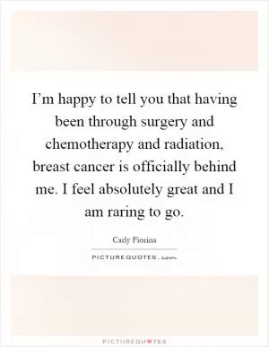 I’m happy to tell you that having been through surgery and chemotherapy and radiation, breast cancer is officially behind me. I feel absolutely great and I am raring to go Picture Quote #1