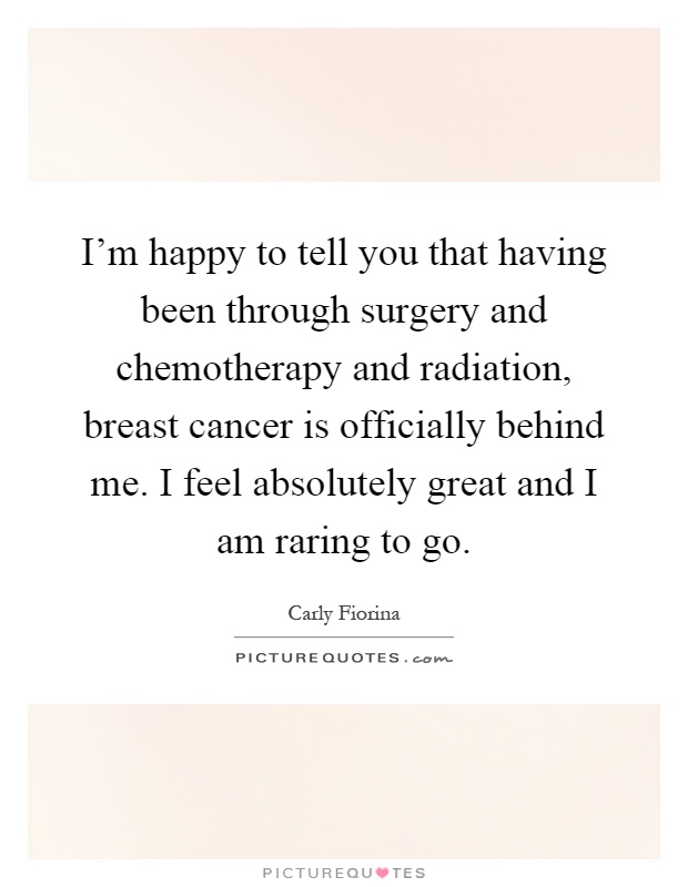I'm happy to tell you that having been through surgery and chemotherapy and radiation, breast cancer is officially behind me. I feel absolutely great and I am raring to go Picture Quote #1