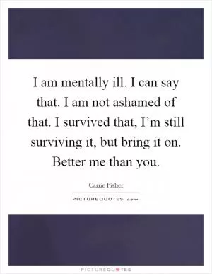 I am mentally ill. I can say that. I am not ashamed of that. I survived that, I’m still surviving it, but bring it on. Better me than you Picture Quote #1