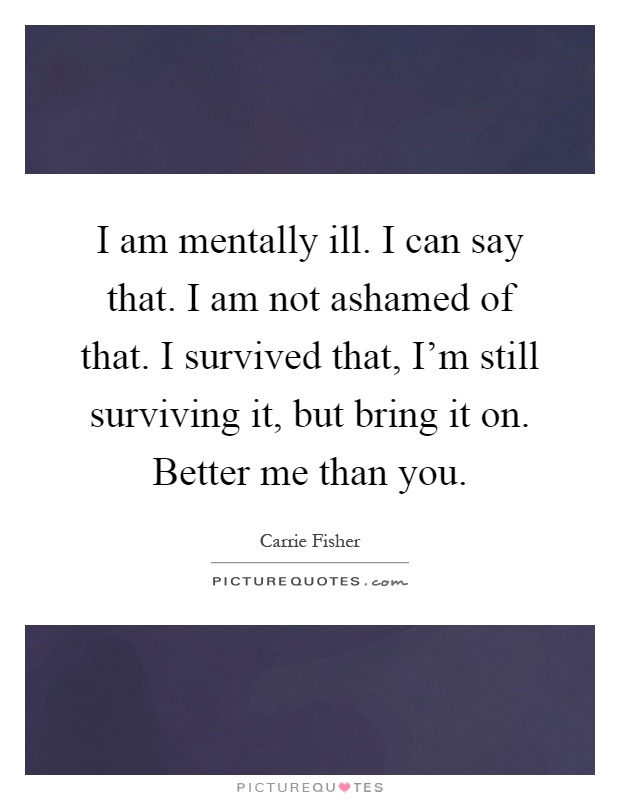 I am mentally ill. I can say that. I am not ashamed of that. I survived that, I'm still surviving it, but bring it on. Better me than you Picture Quote #1