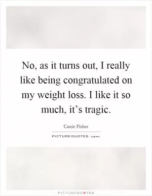 No, as it turns out, I really like being congratulated on my weight loss. I like it so much, it’s tragic Picture Quote #1