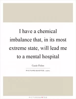 I have a chemical imbalance that, in its most extreme state, will lead me to a mental hospital Picture Quote #1