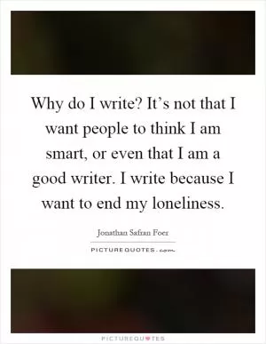 Why do I write? It’s not that I want people to think I am smart, or even that I am a good writer. I write because I want to end my loneliness Picture Quote #1