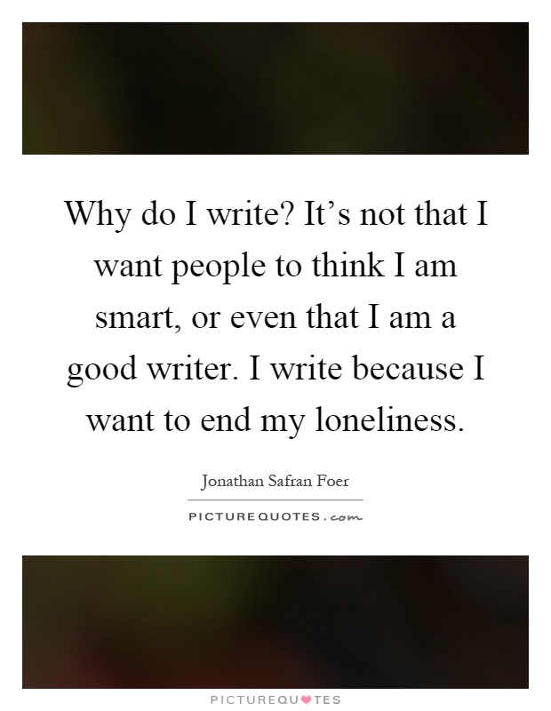Why do I write? It's not that I want people to think I am smart, or even that I am a good writer. I write because I want to end my loneliness Picture Quote #1