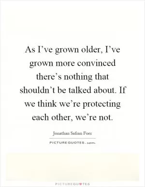 As I’ve grown older, I’ve grown more convinced there’s nothing that shouldn’t be talked about. If we think we’re protecting each other, we’re not Picture Quote #1
