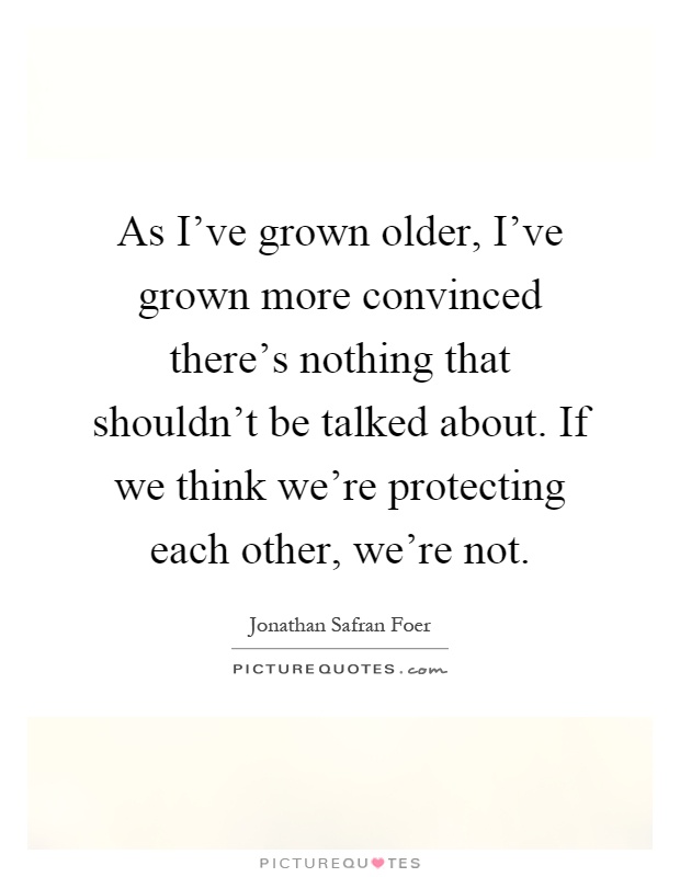 As I've grown older, I've grown more convinced there's nothing that shouldn't be talked about. If we think we're protecting each other, we're not Picture Quote #1