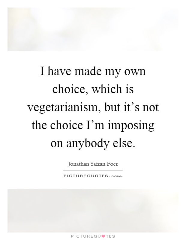 I have made my own choice, which is vegetarianism, but it's not the choice I'm imposing on anybody else Picture Quote #1