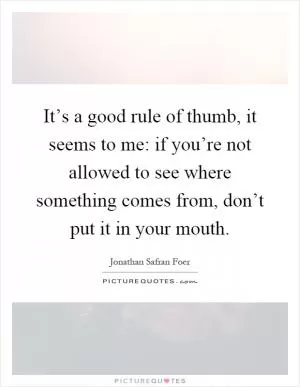 It’s a good rule of thumb, it seems to me: if you’re not allowed to see where something comes from, don’t put it in your mouth Picture Quote #1