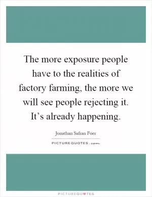 The more exposure people have to the realities of factory farming, the more we will see people rejecting it. It’s already happening Picture Quote #1