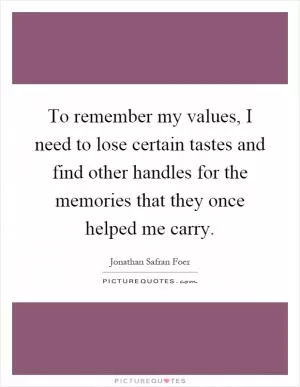 To remember my values, I need to lose certain tastes and find other handles for the memories that they once helped me carry Picture Quote #1