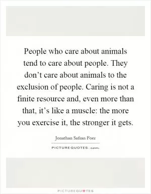 People who care about animals tend to care about people. They don’t care about animals to the exclusion of people. Caring is not a finite resource and, even more than that, it’s like a muscle: the more you exercise it, the stronger it gets Picture Quote #1