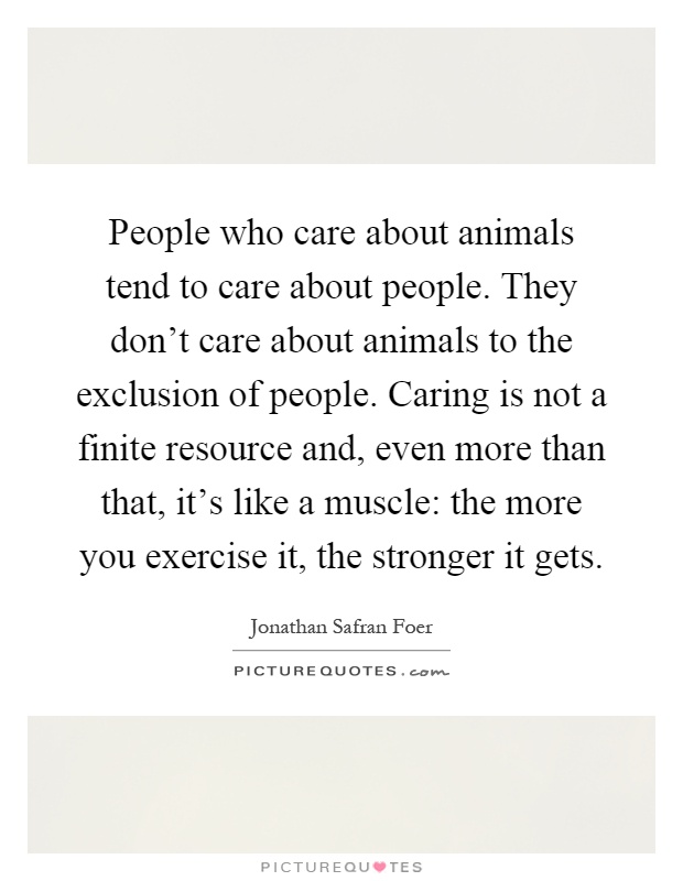 People who care about animals tend to care about people. They don't care about animals to the exclusion of people. Caring is not a finite resource and, even more than that, it's like a muscle: the more you exercise it, the stronger it gets Picture Quote #1