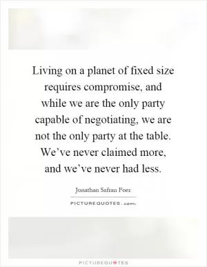 Living on a planet of fixed size requires compromise, and while we are the only party capable of negotiating, we are not the only party at the table. We’ve never claimed more, and we’ve never had less Picture Quote #1