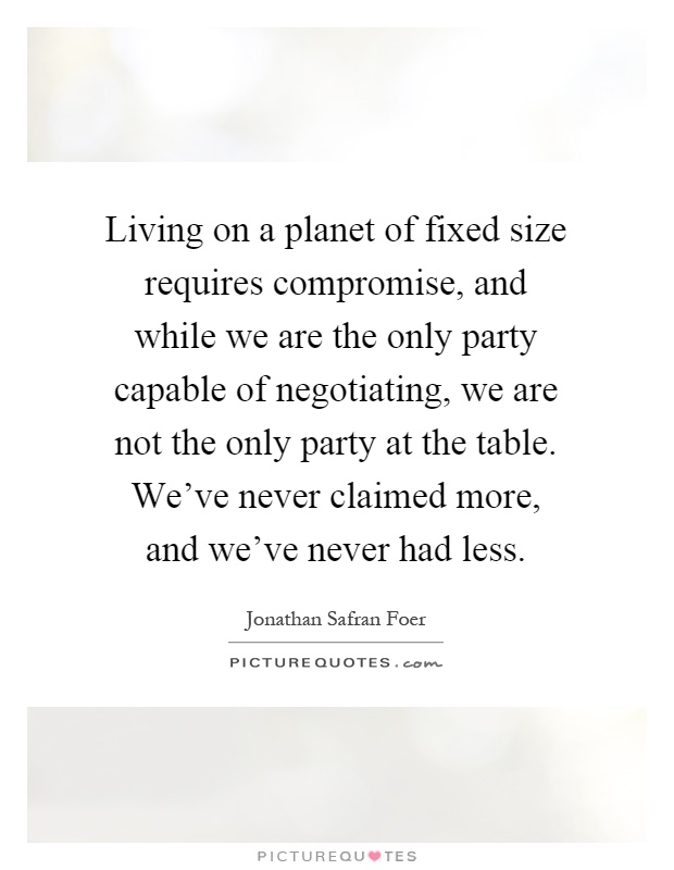 Living on a planet of fixed size requires compromise, and while we are the only party capable of negotiating, we are not the only party at the table. We've never claimed more, and we've never had less Picture Quote #1