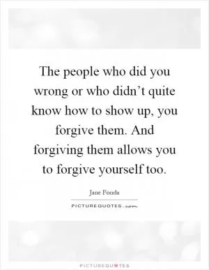 The people who did you wrong or who didn’t quite know how to show up, you forgive them. And forgiving them allows you to forgive yourself too Picture Quote #1